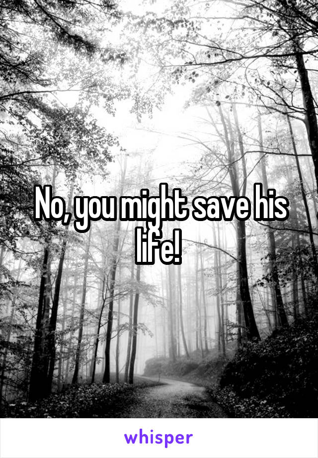 No, you might save his life! 
