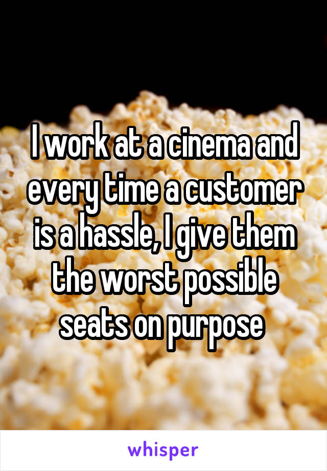 I work at a cinema and every time a customer is a hassle, I give them the worst possible seats on purpose 