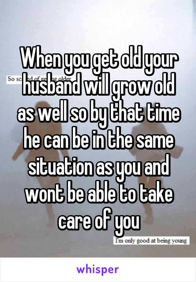 When you get old your husband will grow old as well so by that time he can be in the same situation as you and wont be able to take care of you