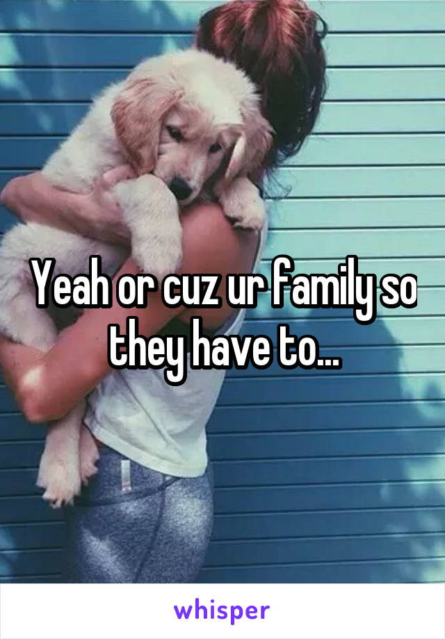 Yeah or cuz ur family so they have to...