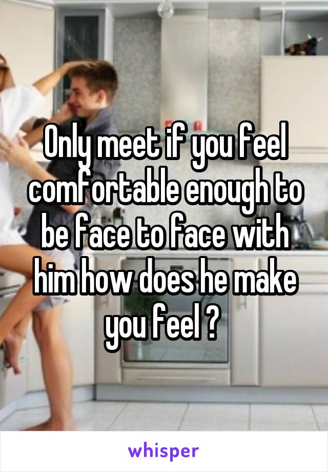Only meet if you feel comfortable enough to be face to face with him how does he make you feel ? 
