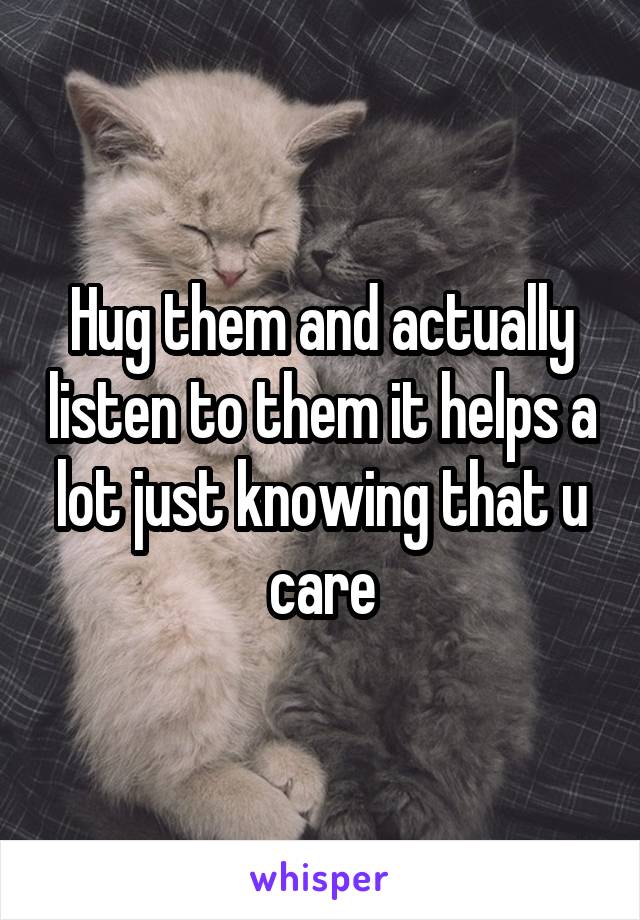 Hug them and actually listen to them it helps a lot just knowing that u care
