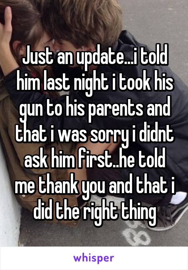 Just an update...i told him last night i took his gun to his parents and that i was sorry i didnt ask him first..he told me thank you and that i did the right thing