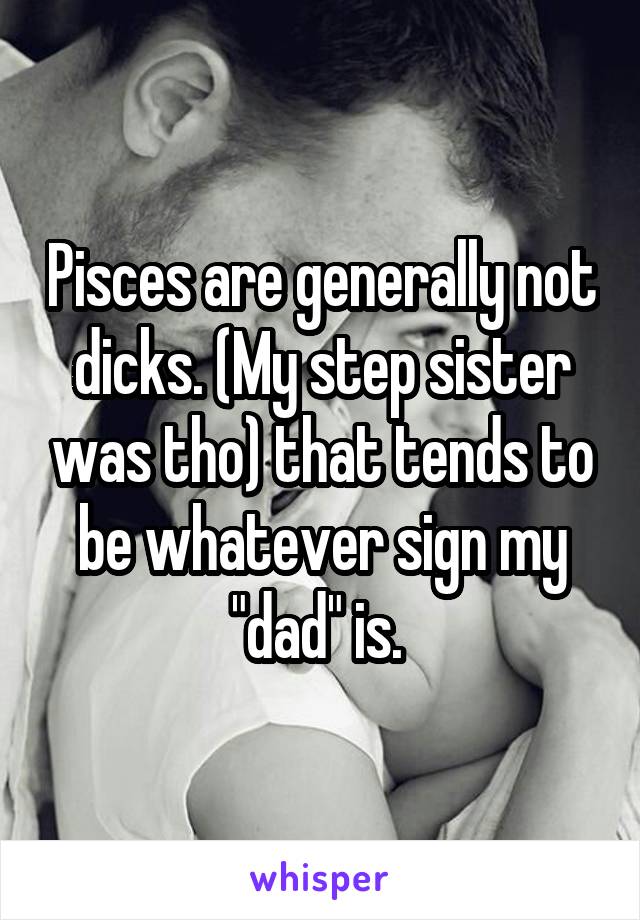 Pisces are generally not dicks. (My step sister was tho) that tends to be whatever sign my "dad" is. 
