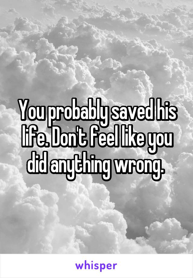 You probably saved his life. Don't feel like you did anything wrong. 