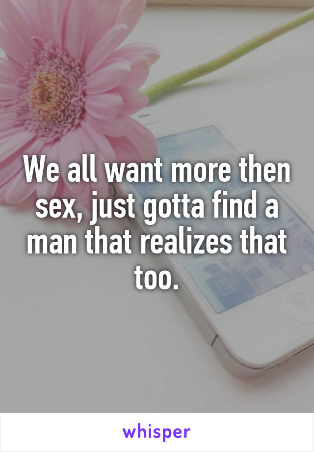 We all want more then sex, just gotta find a man that realizes that too.