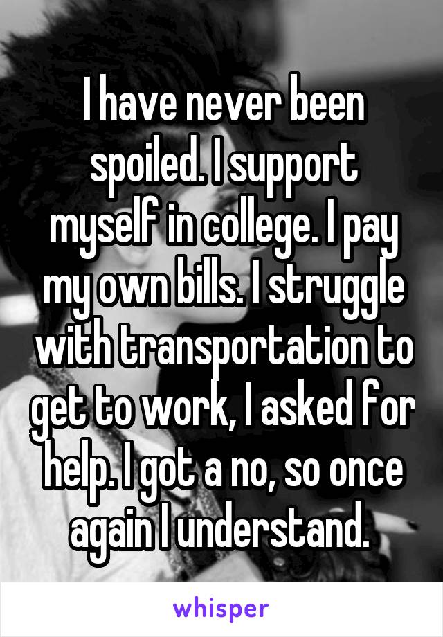 I have never been spoiled. I support myself in college. I pay my own bills. I struggle with transportation to get to work, I asked for help. I got a no, so once again I understand. 