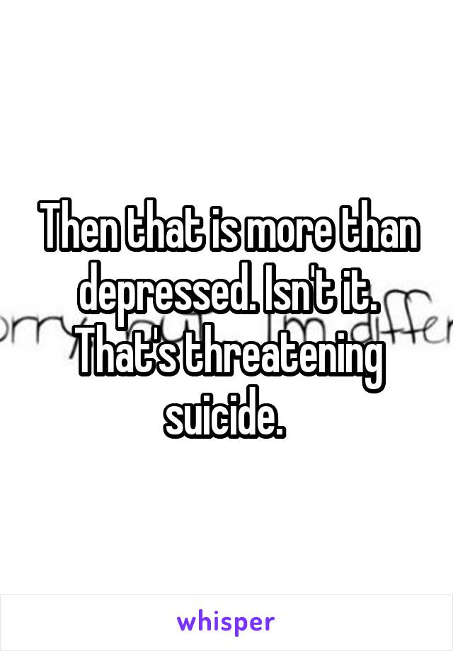 Then that is more than depressed. Isn't it. That's threatening suicide. 