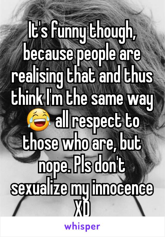 It's funny though, because people are realising that and thus think I'm the same way 😂 all respect to those who are, but nope. Pls don't sexualize my innocence XD