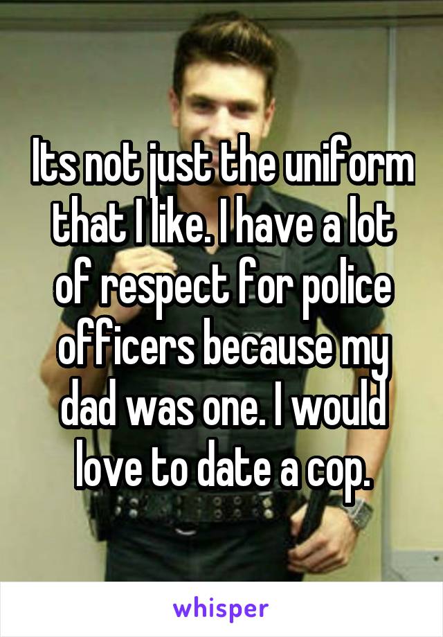 Its not just the uniform that I like. I have a lot of respect for police officers because my dad was one. I would love to date a cop.