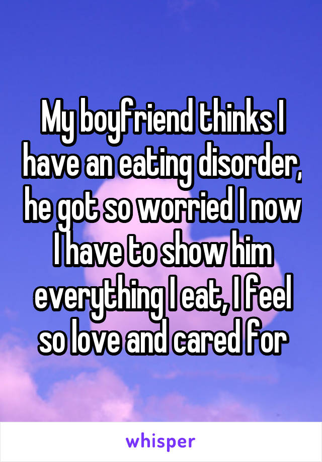 My boyfriend thinks I have an eating disorder, he got so worried I now I have to show him everything I eat, I feel so love and cared for