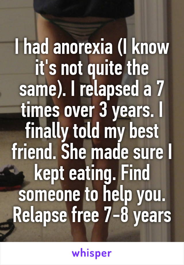 I had anorexia (I know it's not quite the same). I relapsed a 7 times over 3 years. I finally told my best friend. She made sure I kept eating. Find someone to help you. Relapse free 7-8 years