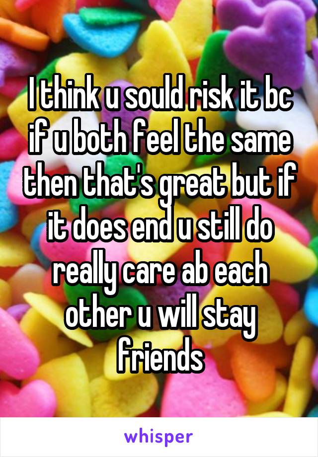 I think u sould risk it bc if u both feel the same then that's great but if it does end u still do really care ab each other u will stay friends