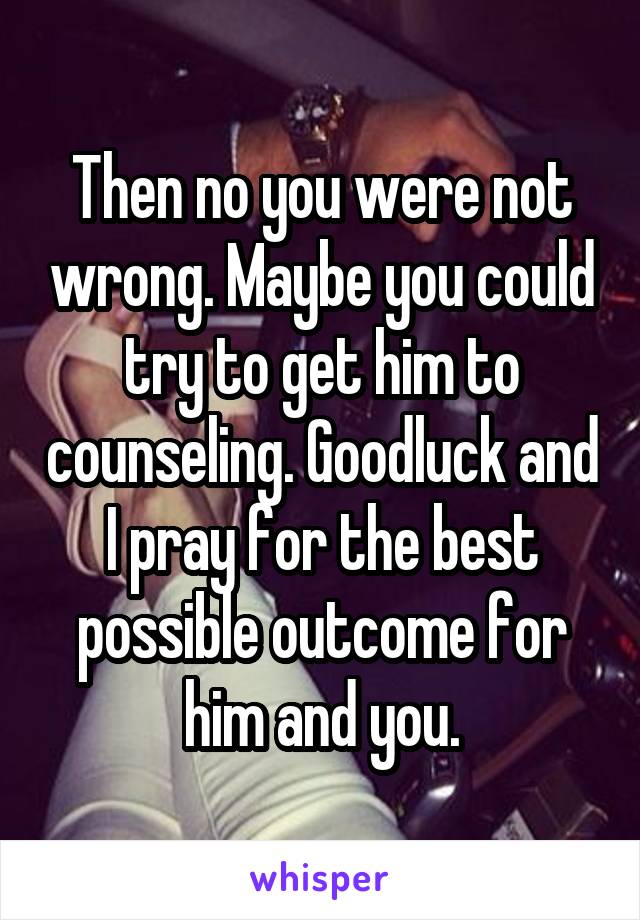 Then no you were not wrong. Maybe you could try to get him to counseling. Goodluck and I pray for the best possible outcome for him and you.