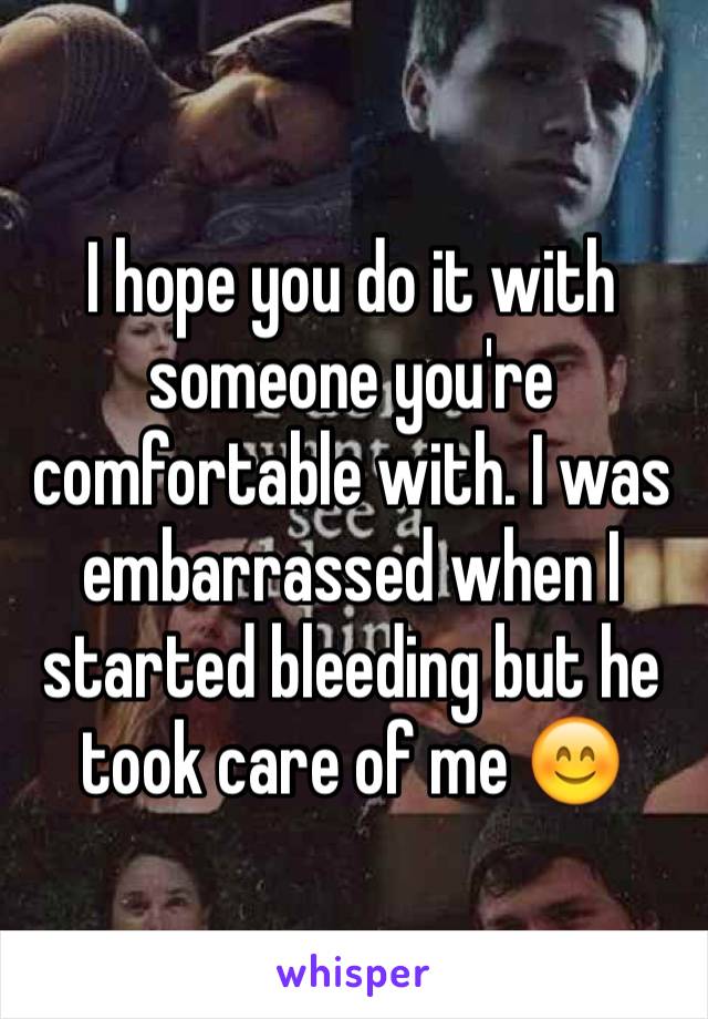 I hope you do it with someone you're comfortable with. I was embarrassed when I started bleeding but he took care of me 😊