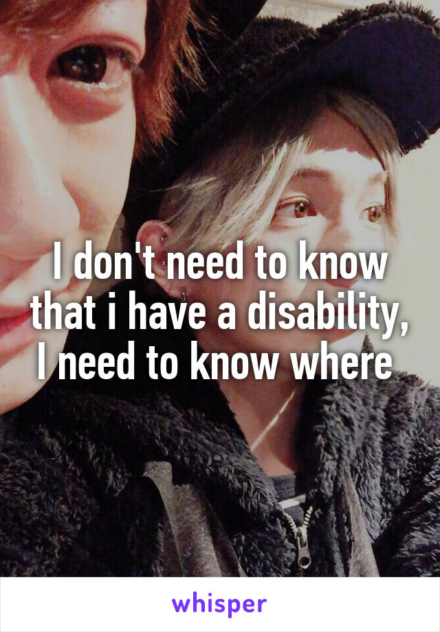 I don't need to know that i have a disability, I need to know where 