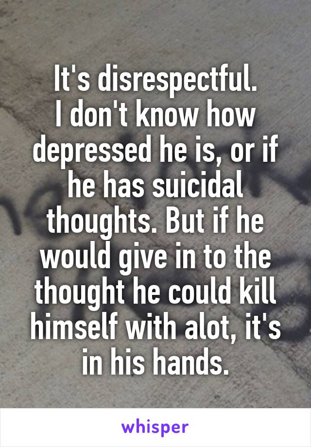 It's disrespectful.
I don't know how depressed he is, or if he has suicidal thoughts. But if he would give in to the thought he could kill himself with alot, it's in his hands.