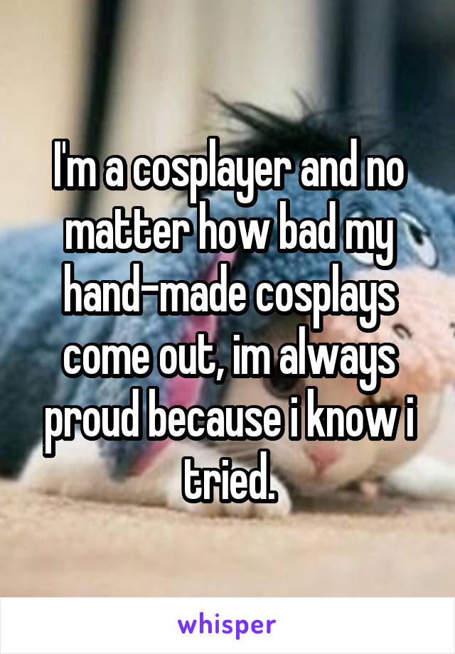 I'm a cosplayer and no matter how bad my hand-made cosplays come out, im always proud because i know i tried.