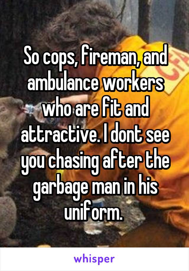 So cops, fireman, and ambulance workers who are fit and attractive. I dont see you chasing after the garbage man in his uniform. 