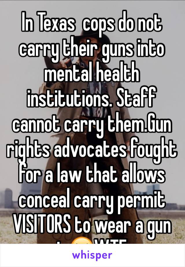 In Texas  cops do not  carry their guns into mental health  institutions. Staff cannot carry them.Gun rights advocates fought for a law that allows conceal carry permit VISITORS to wear a gun in😆WTF