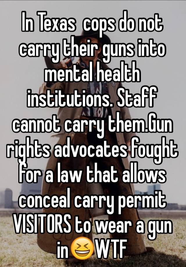 In Texas  cops do not  carry their guns into mental health  institutions. Staff cannot carry them.Gun rights advocates fought for a law that allows conceal carry permit VISITORS to wear a gun in😆WTF