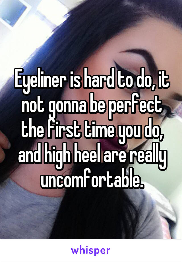 Eyeliner is hard to do, it not gonna be perfect the first time you do, and high heel are really uncomfortable.