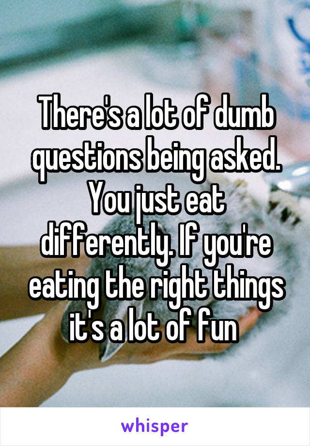 There's a lot of dumb questions being asked. You just eat differently. If you're eating the right things it's a lot of fun 