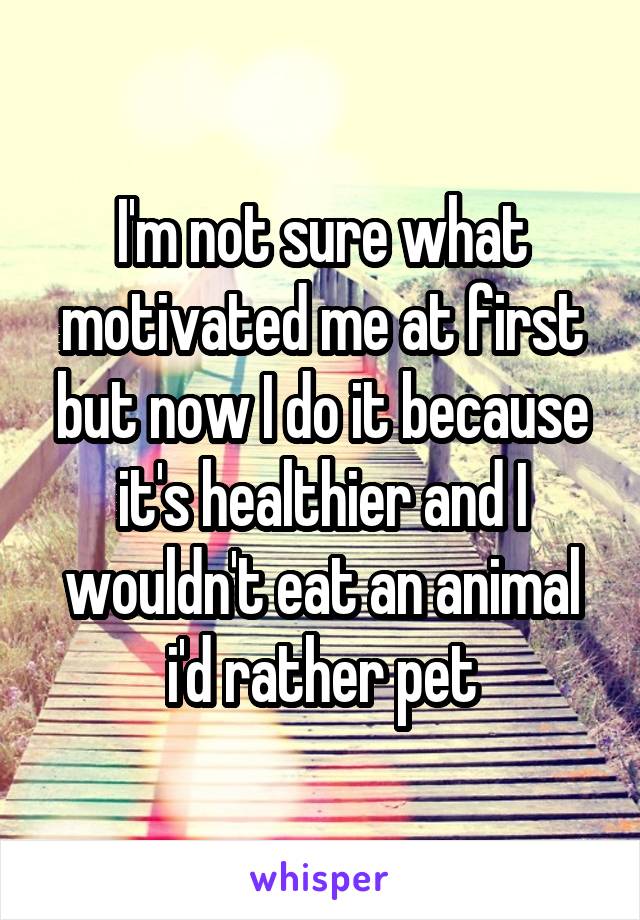 I'm not sure what motivated me at first but now I do it because it's healthier and I wouldn't eat an animal i'd rather pet