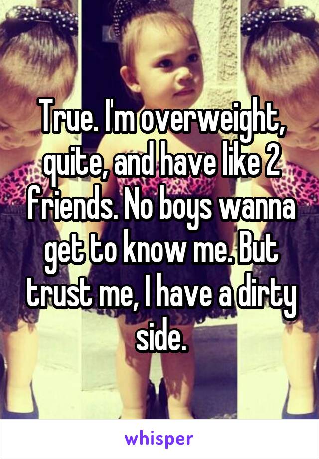 True. I'm overweight, quite, and have like 2 friends. No boys wanna get to know me. But trust me, I have a dirty side.