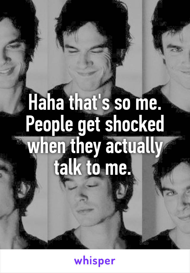 Haha that's so me. People get shocked when they actually talk to me. 