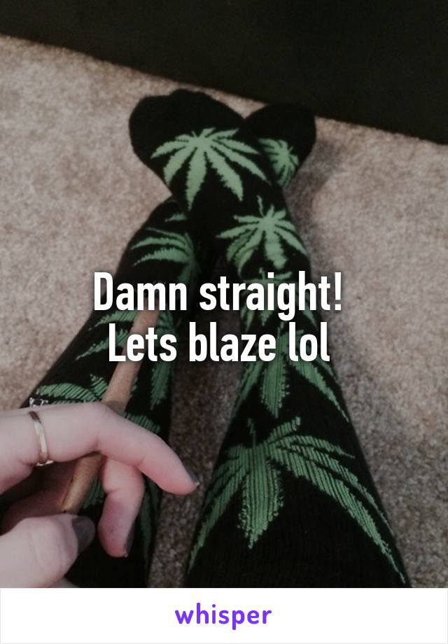 Damn straight! 
Lets blaze lol 