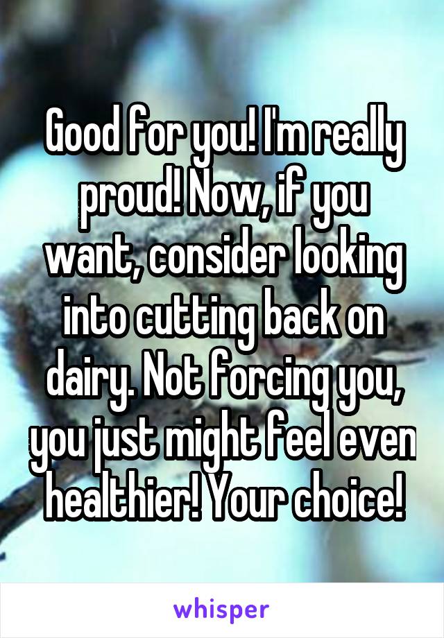 Good for you! I'm really proud! Now, if you want, consider looking into cutting back on dairy. Not forcing you, you just might feel even healthier! Your choice!