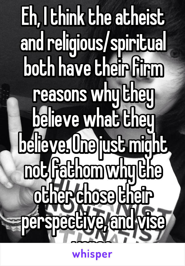 Eh, I think the atheist and religious/spiritual both have their firm reasons why they believe what they believe. One just might not fathom why the other chose their perspective, and vise versa.