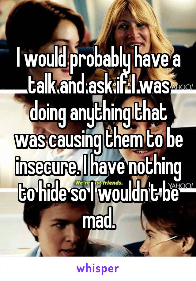 I would probably have a talk and ask if I was doing anything that was causing them to be insecure. I have nothing to hide so I wouldn't be mad.