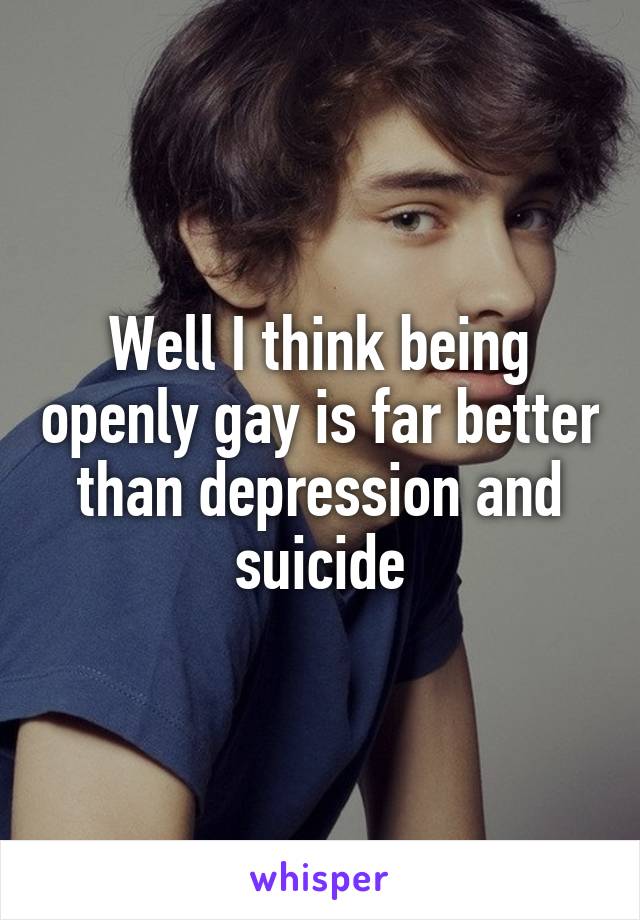 Well I think being openly gay is far better than depression and suicide