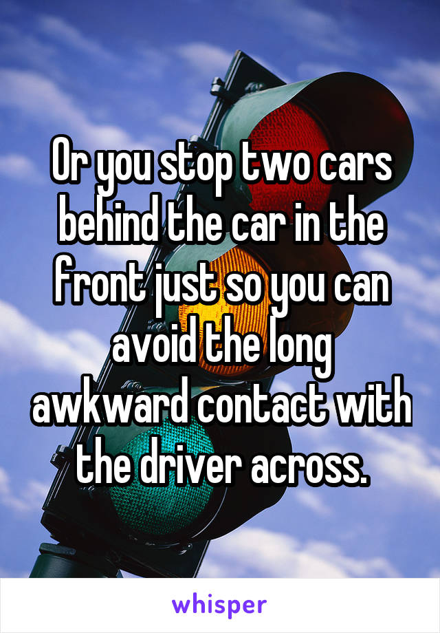 Or you stop two cars behind the car in the front just so you can avoid the long awkward contact with the driver across.