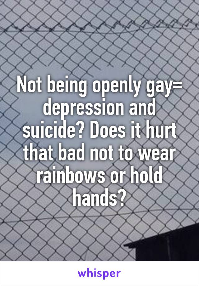 Not being openly gay= depression and suicide? Does it hurt that bad not to wear rainbows or hold hands?
