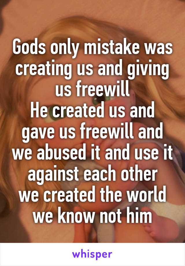 Gods only mistake was creating us and giving us freewill
He created us and gave us freewill and we abused it and use it against each other
we created the world we know not him