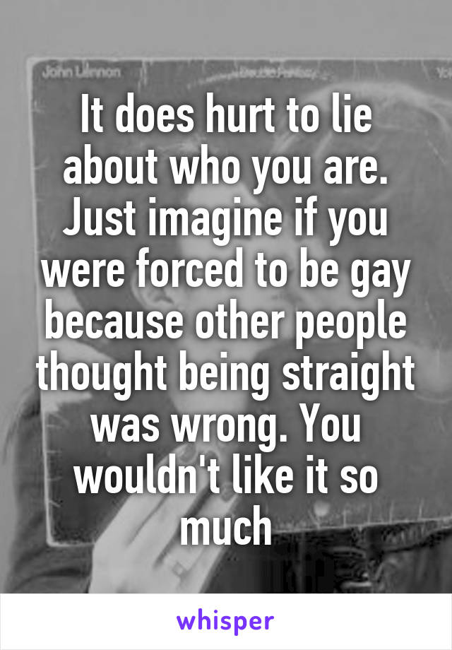 It does hurt to lie about who you are. Just imagine if you were forced to be gay because other people thought being straight was wrong. You wouldn't like it so much