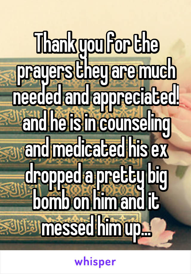 Thank you for the prayers they are much needed and appreciated! and he is in counseling and medicated his ex dropped a pretty big bomb on him and it messed him up...