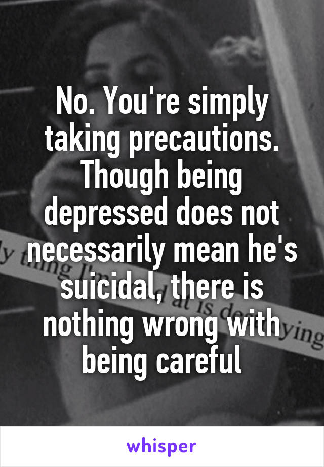 No. You're simply taking precautions. Though being depressed does not necessarily mean he's suicidal, there is nothing wrong with being careful