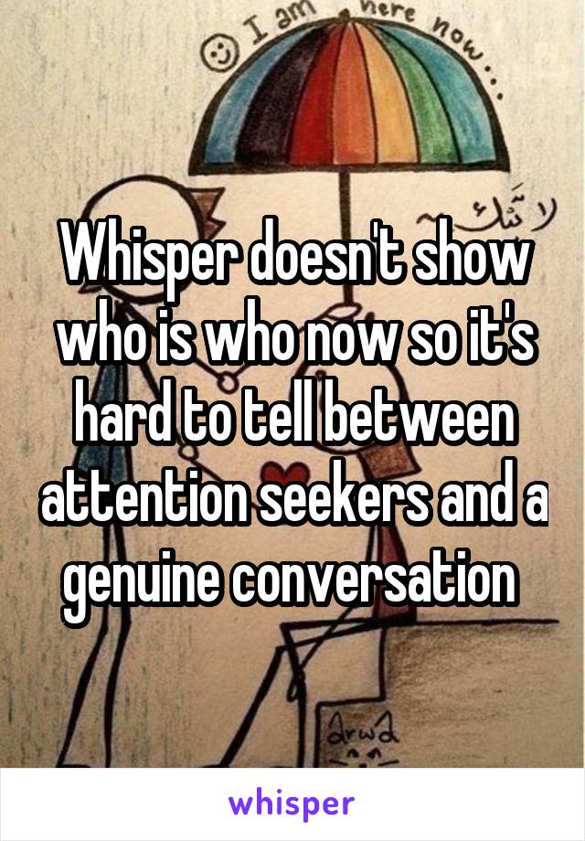 Whisper doesn't show who is who now so it's hard to tell between attention seekers and a genuine conversation 