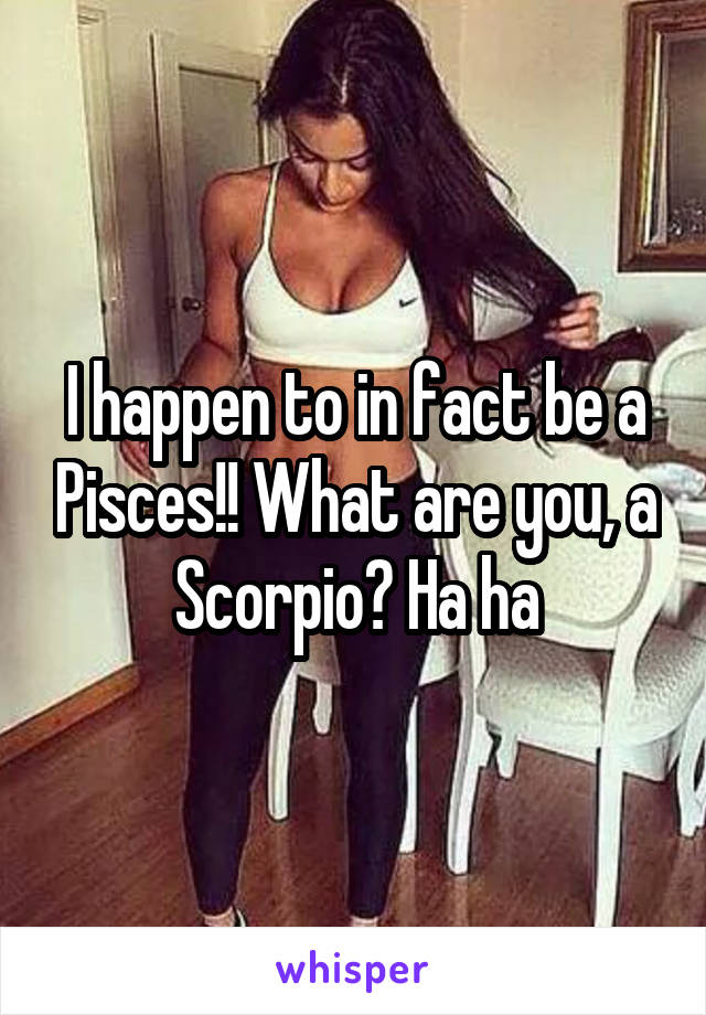 I happen to in fact be a Pisces!! What are you, a Scorpio? Ha ha