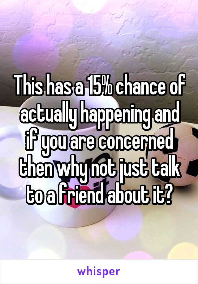 This has a 15% chance of actually happening and if you are concerned then why not just talk to a friend about it?