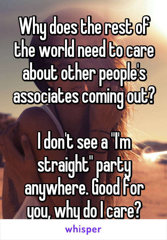 Why does the rest of the world need to care about other people's associates coming out?

I don't see a "I'm straight" party anywhere. Good for you, why do I care?