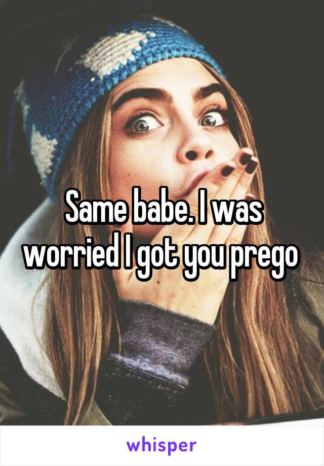 Same babe. I was worried I got you prego 