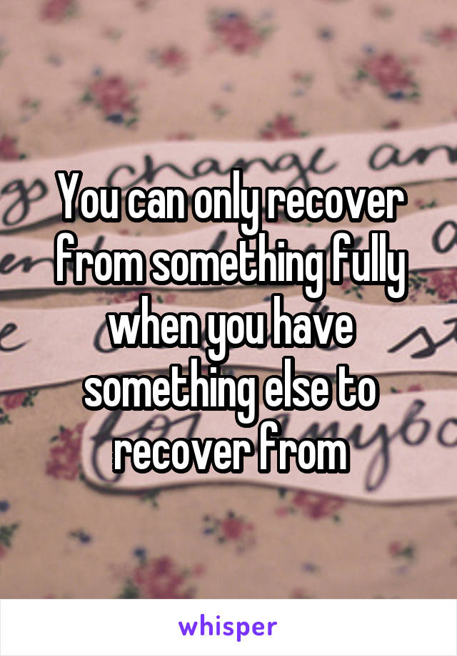 You can only recover from something fully when you have something else to recover from