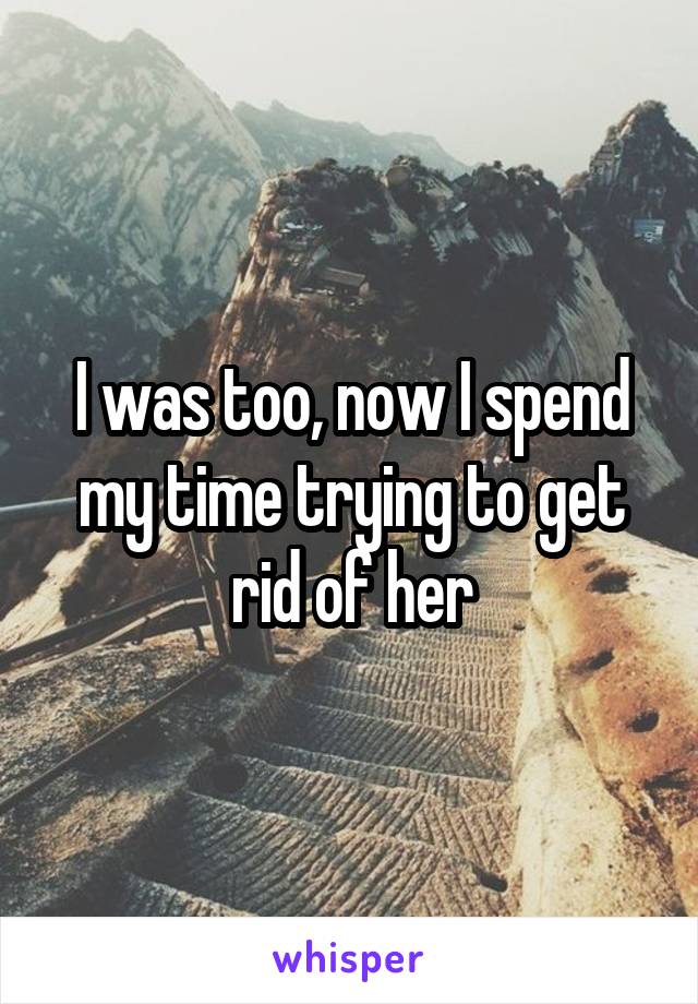 I was too, now I spend my time trying to get rid of her