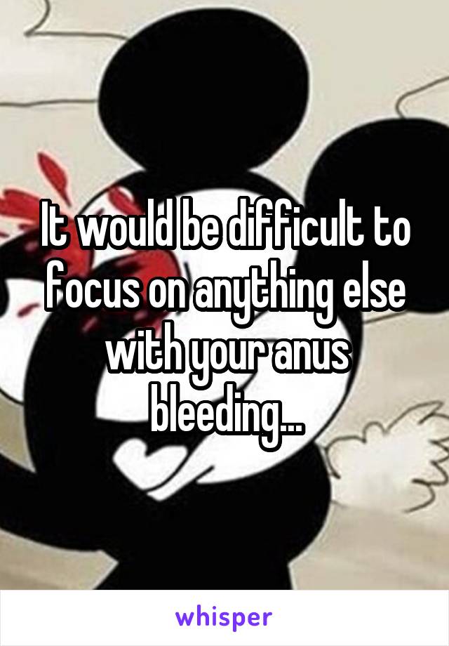 It would be difficult to focus on anything else with your anus bleeding...