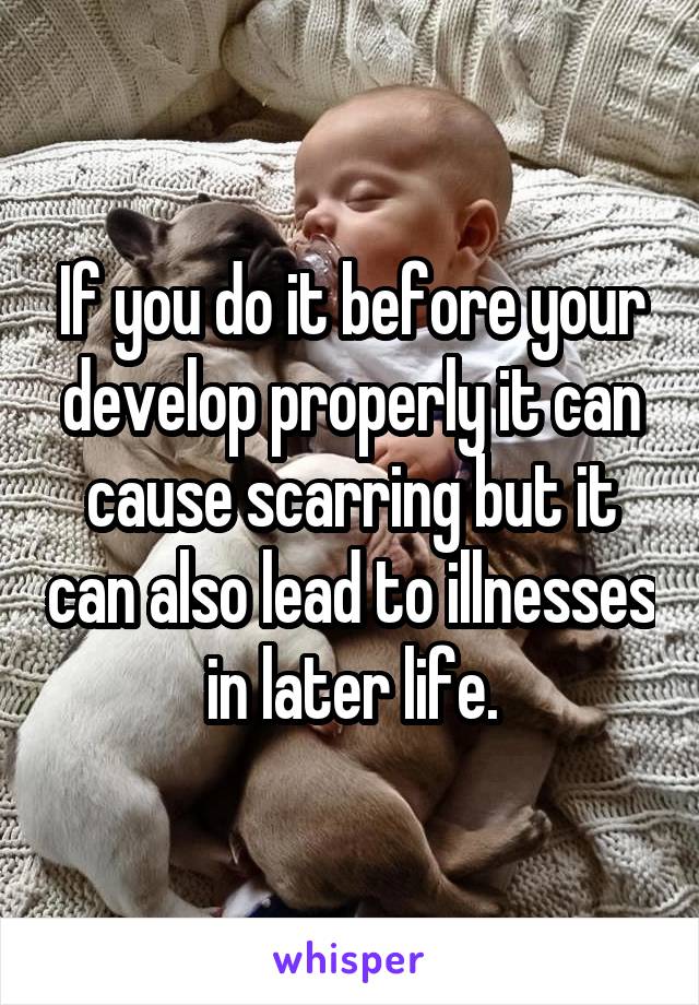 If you do it before your develop properly it can cause scarring but it can also lead to illnesses in later life.